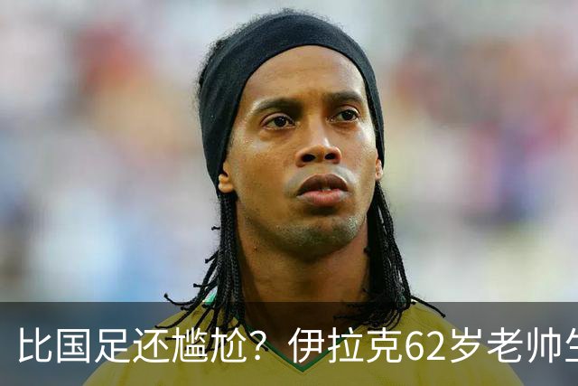比国足还尴尬？伊拉克62岁老帅生无可恋：0-5耻辱 3连败丢12球出局