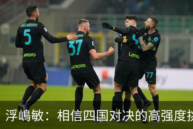 浮嶋敏：相信四国对决的高强度挑战，将助力队伍快速成长积累经验