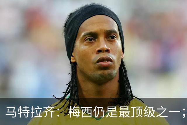 马特拉齐：梅西仍是最顶级之一；乌兹基地有12块球场 意大利才3块