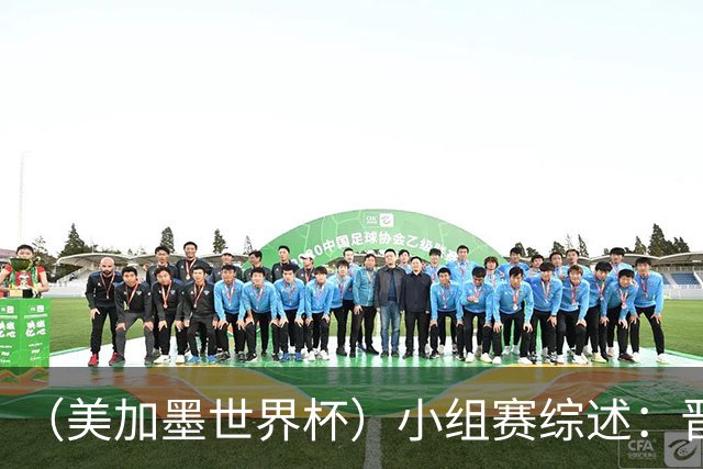 （美加墨世界杯）小组赛综述：晋级悬念留至最后一刻 亚洲军团后劲不足